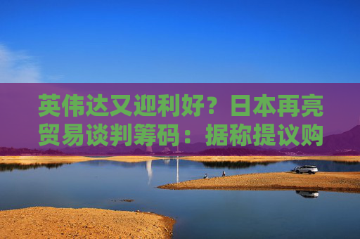 英伟达又迎利好？日本再亮贸易谈判筹码：据称提议购买美国芯片