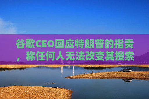 谷歌CEO回应特朗普的指责，称任何人无法改变其搜索排名