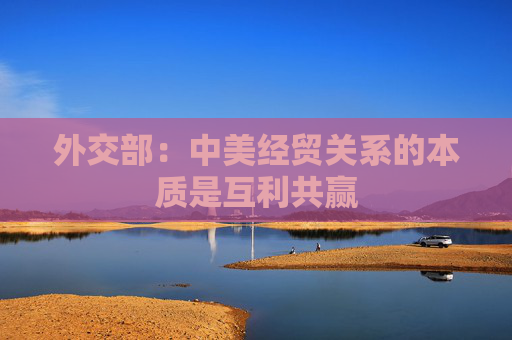 外交部：中美经贸关系的本质是互利共赢
