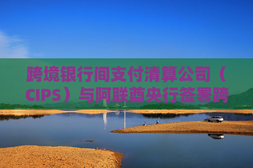 跨境银行间支付清算公司（CIPS）与阿联酋央行签署跨境支付合作备忘录  第1张