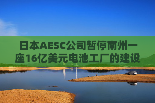 日本AESC公司暂停南州一座16亿美元电池工厂的建设