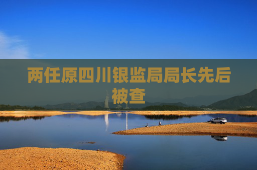 两任原四川银监局局长先后被查