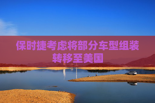 保时捷考虑将部分车型组装转移至美国