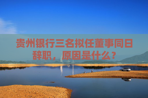 贵州银行三名拟任董事同日辞职，原因是什么？