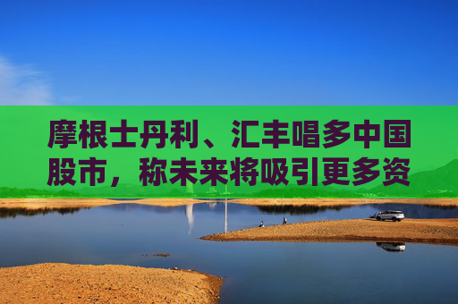摩根士丹利、汇丰唱多中国股市，称未来将吸引更多资金流入