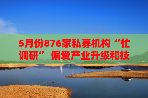 5月份876家私募机构“忙调研” 偏爱产业升级和技术创新