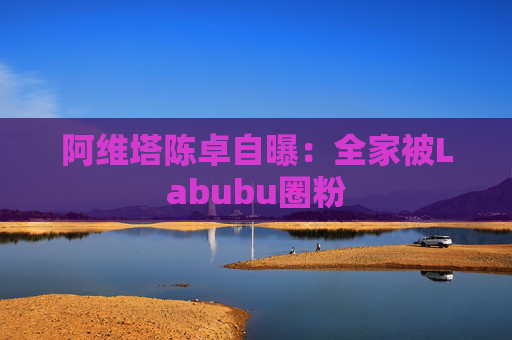 阿维塔陈卓自曝：全家被Labubu圈粉