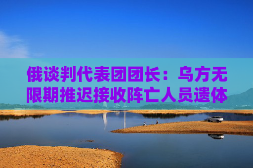 俄谈判代表团团长：乌方无限期推迟接收阵亡人员遗体和换俘时间
