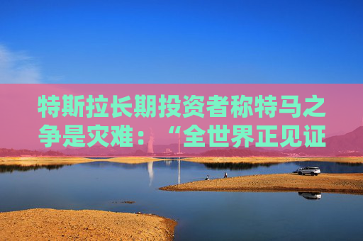 特斯拉长期投资者称特马之争是灾难：“全世界正见证马斯克帝国的瓦解”