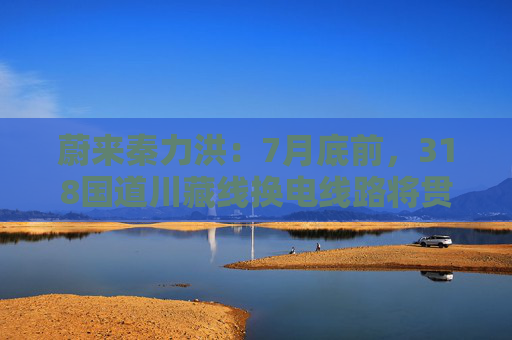 蔚来秦力洪：7月底前，318国道川藏线换电线路将贯通