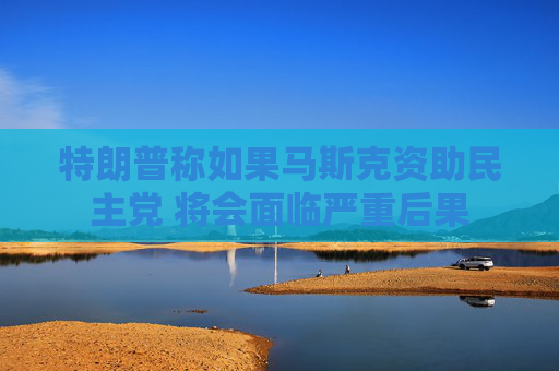 特朗普称如果马斯克资助民主党 将会面临严重后果