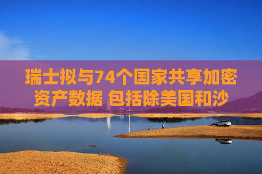 瑞士拟与74个国家共享加密资产数据 包括除美国和沙特外大多数G20国家