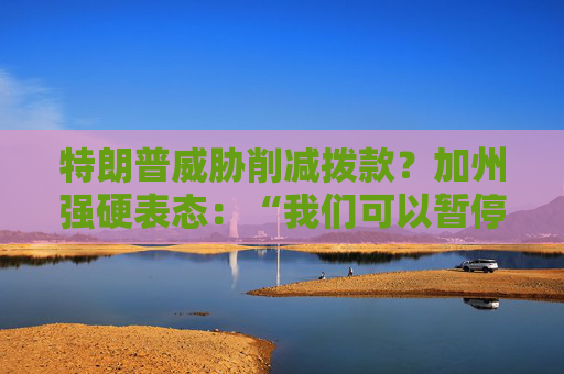 特朗普威胁削减拨款？加州强硬表态：“我们可以暂停上缴联邦税”
