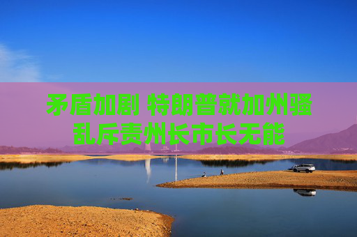 矛盾加剧 特朗普就加州骚乱斥责州长市长无能