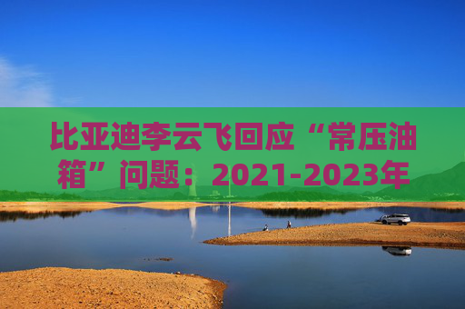 比亚迪李云飞回应“常压油箱”问题：2021-2023年采用的常压油箱方案，符合法规要求