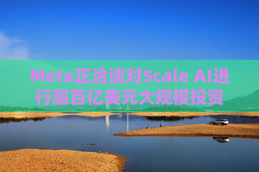 Meta正洽谈对Scale AI进行超百亿美元大规模投资