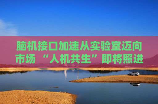 脑机接口加速从实验室迈向市场 “人机共生”即将照进现实