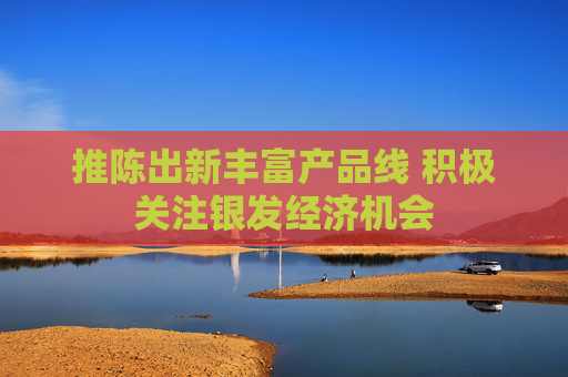 推陈出新丰富产品线 积极关注银发经济机会