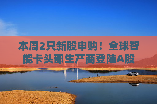 本周2只新股申购！全球智能卡头部生产商登陆A股