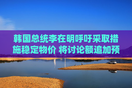 韩国总统李在明呼吁采取措施稳定物价 将讨论额追加预算