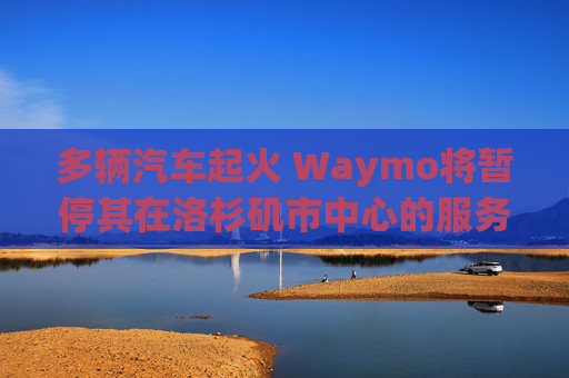 多辆汽车起火 Waymo将暂停其在洛杉矶市中心的服务
