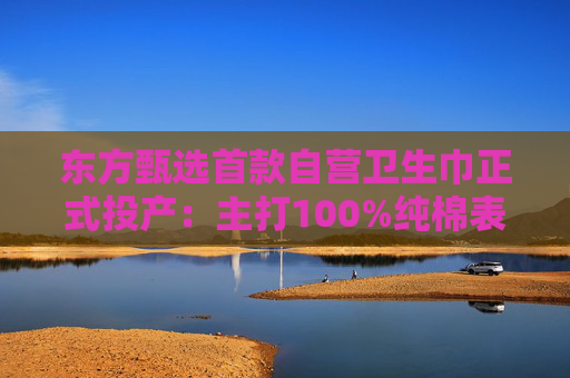 东方甄选首款自营卫生巾正式投产：主打100%纯棉表层，6月16日开售