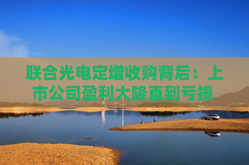 联合光电定增收购背后：上市公司盈利大降直到亏损 标的公司依赖单一大客户