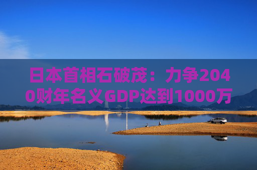 日本首相石破茂：力争2040财年名义GDP达到1000万亿日元