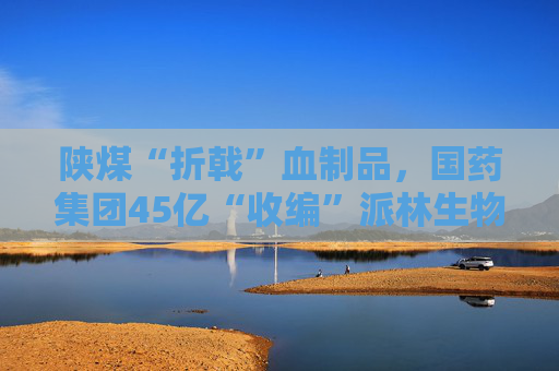 陕煤“折戟”血制品，国药集团45亿“收编”派林生物  第1张