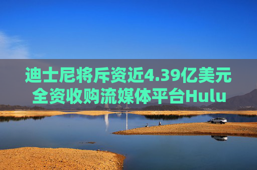 迪士尼将斥资近4.39亿美元全资收购流媒体平台Hulu