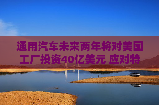 通用汽车未来两年将对美国工厂投资40亿美元 应对特朗普关税