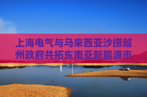 上海电气与马来西亚沙捞越州政府共拓东南亚新能源市场新机遇