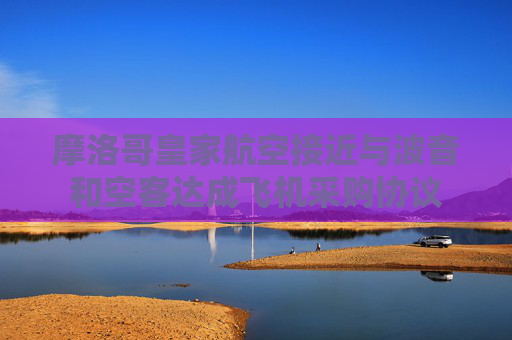 摩洛哥皇家航空接近与波音和空客达成飞机采购协议