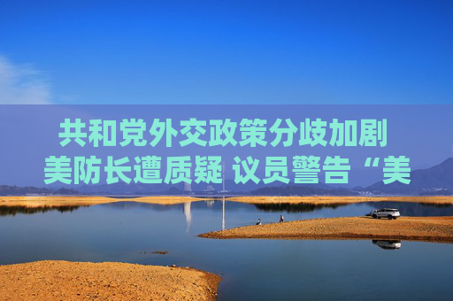 共和党外交政策分歧加剧 美防长遭质疑 议员警告“美国将成输家”