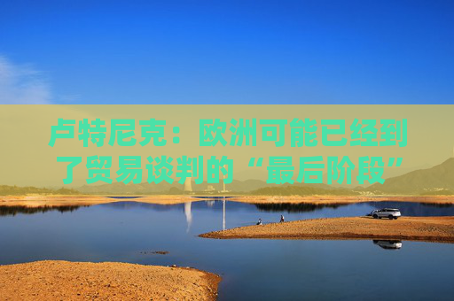 卢特尼克：欧洲可能已经到了贸易谈判的“最后阶段”  第1张