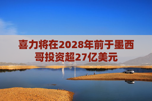 喜力将在2028年前于墨西哥投资超27亿美元