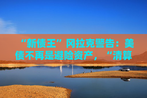 “新债王”冈拉克警告：美债不再是避险资产，“清算时刻即将来临”