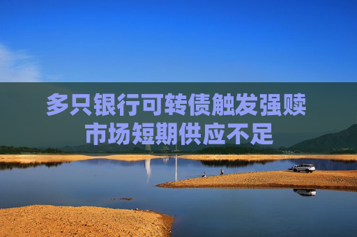 多只银行可转债触发强赎 市场短期供应不足