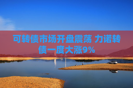 可转债市场开盘震荡 力诺转债一度大涨9%