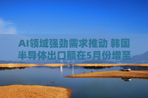 AI领域强劲需求推动 韩国半导体出口额在5月份增至138亿美元