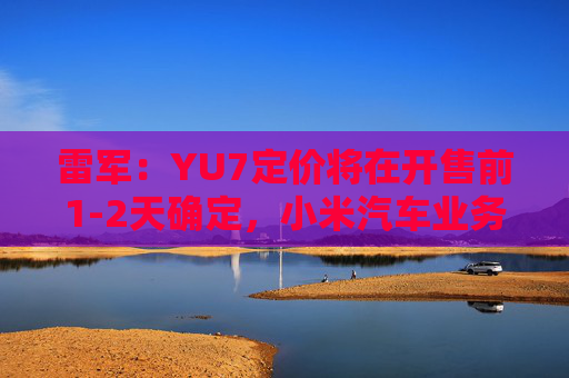 雷军：YU7定价将在开售前1-2天确定，小米汽车业务预计今年三四季度实现盈利