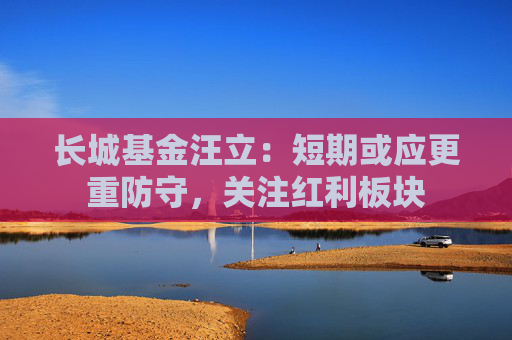 长城基金汪立：短期或应更重防守，关注红利板块