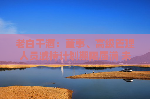 老白干酒：董事、高级管理人员减持计划期限届满 未减持公司股份