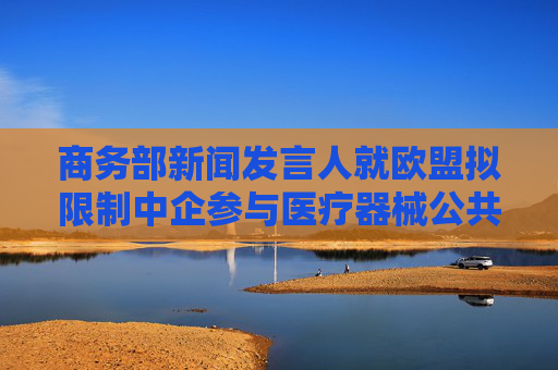 商务部新闻发言人就欧盟拟限制中企参与医疗器械公共采购答记者问
