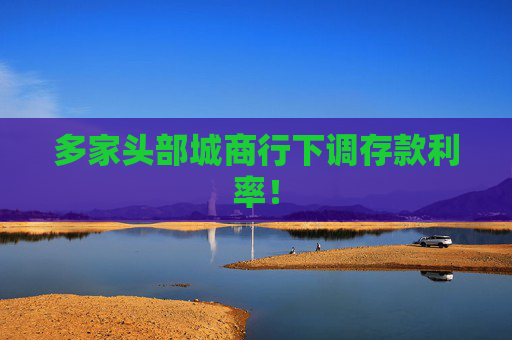 多家头部城商行下调存款利率！