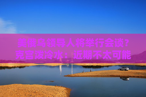 美俄乌领导人将举行会谈？克宫泼冷水：近期不太可能发生