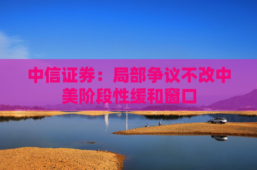 中信证券：局部争议不改中美阶段性缓和窗口