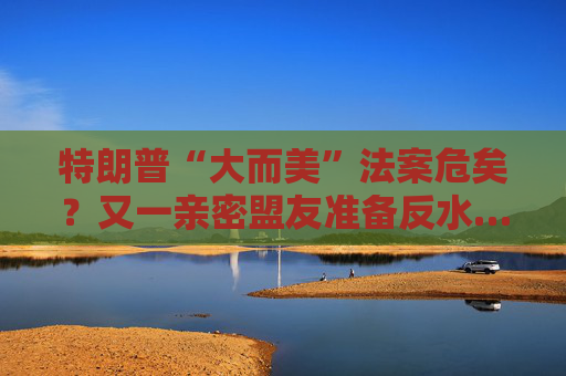 特朗普“大而美”法案危矣？又一亲密盟友准备反水……