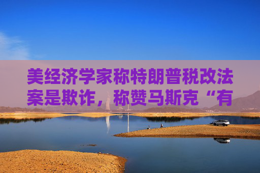 美经济学家称特朗普税改法案是欺诈，称赞马斯克“有原则”
