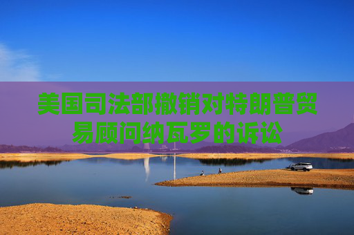 美国司法部撤销对特朗普贸易顾问纳瓦罗的诉讼
